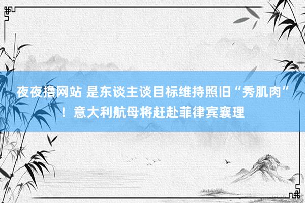 夜夜撸网站 是东谈主谈目标维持照旧“秀肌肉”！意大利航母将赶赴菲律宾襄理
