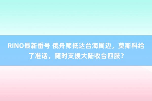RINO最新番号 俄舟师抵达台海周边，莫斯科给了准话，随时支援大陆收台四肢？