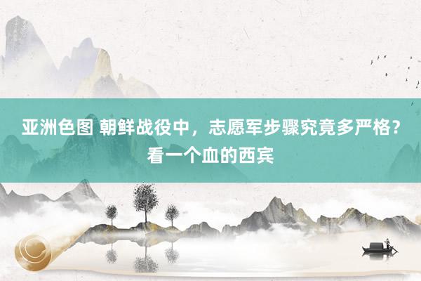 亚洲色图 朝鲜战役中，志愿军步骤究竟多严格？看一个血的西宾