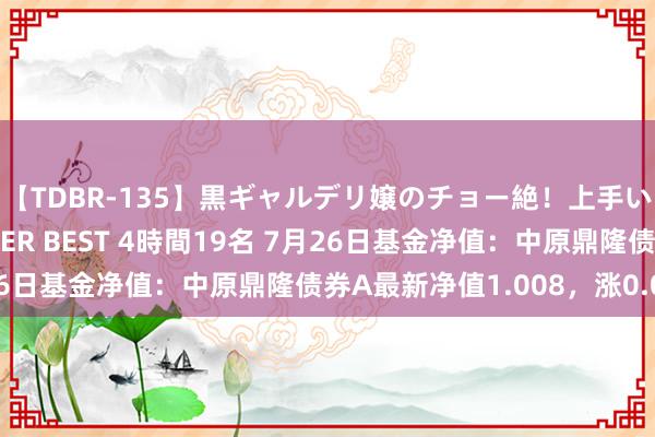 【TDBR-135】黒ギャルデリ嬢のチョー絶！上手いフェラチオ！！SUPER BEST 4時間19名 7月26日基金净值：中原鼎隆债券A最新净值1.008，涨0.02%