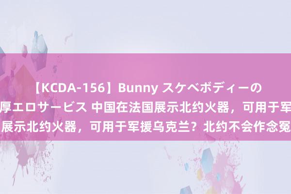 【KCDA-156】Bunny スケベボディーのバニーガールが手と口で濃厚エロサービス 中国在法国展示北约火器，可用于军援乌克兰？北约不会作念冤种