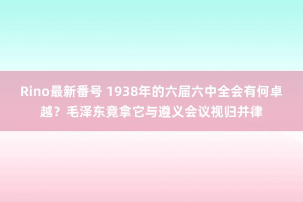 Rino最新番号 1938年的六届六中全会有何卓越？毛泽东竟拿它与遵义会议视归并律