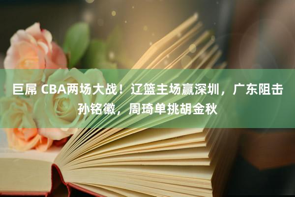 巨屌 CBA两场大战！辽篮主场赢深圳，广东阻击孙铭徽，周琦单挑胡金秋