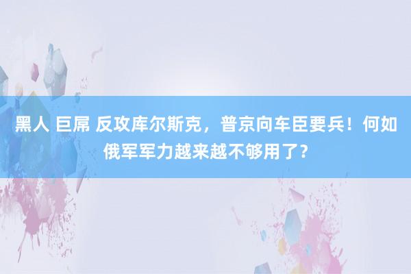 黑人 巨屌 反攻库尔斯克，普京向车臣要兵！何如俄军军力越来越不够用了？
