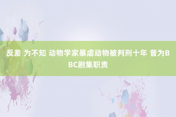 反差 为不知 动物学家暴虐动物被判刑十年 曾为BBC剧集职责
