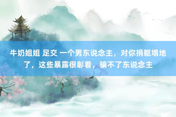 牛奶姐姐 足交 一个男东说念主，对你捐躯塌地了，这些暴露很彰着，骗不了东说念主