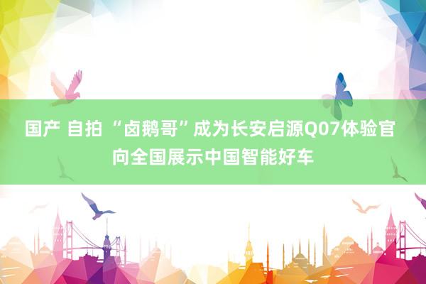国产 自拍 “卤鹅哥”成为长安启源Q07体验官 向全国展示中国智能好车