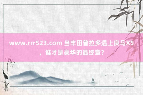 www.rrr523.com 当丰田普拉多遇上良马X5，谁才是豪华的最终章？