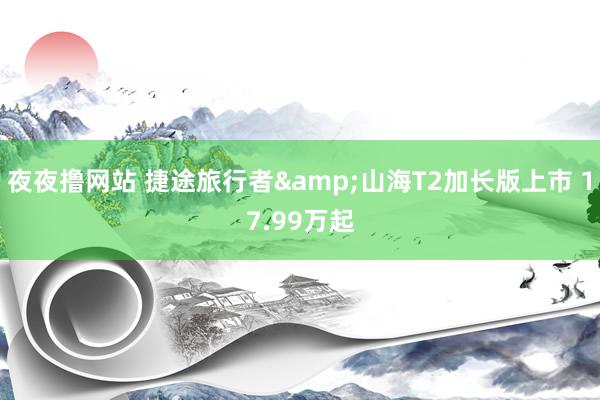 夜夜撸网站 捷途旅行者&山海T2加长版上市 17.99万起