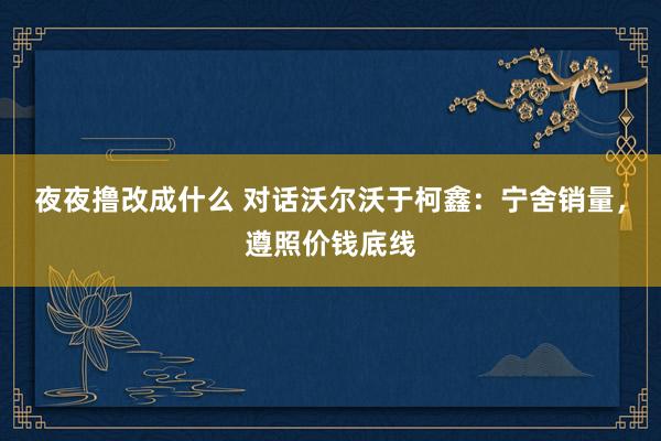 夜夜撸改成什么 对话沃尔沃于柯鑫：宁舍销量，遵照价钱底线