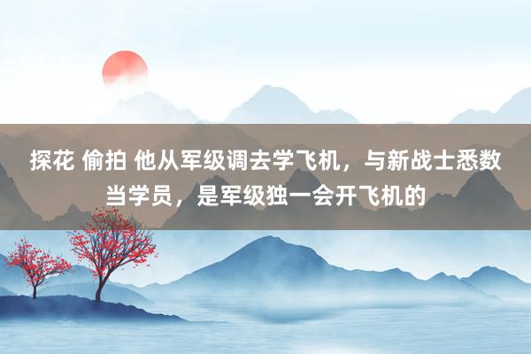 探花 偷拍 他从军级调去学飞机，与新战士悉数当学员，是军级独一会开飞机的
