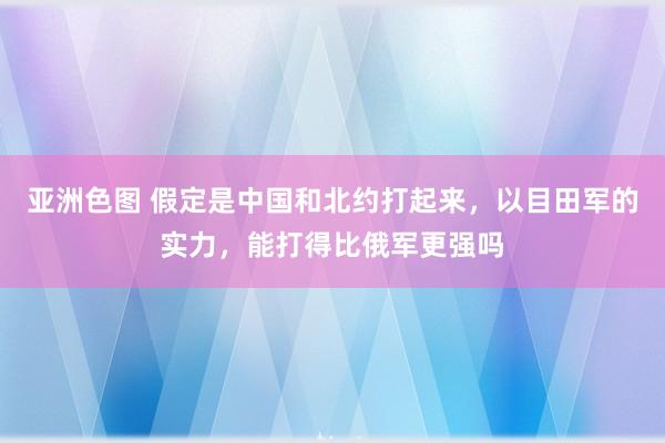 亚洲色图 假定是中国和北约打起来，以目田军的实力，能打得比俄军更强吗