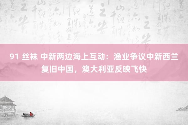91 丝袜 中新两边海上互动：渔业争议中新西兰复旧中国，澳大利亚反映飞快