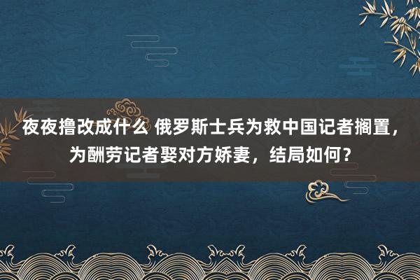 夜夜撸改成什么 俄罗斯士兵为救中国记者搁置，为酬劳记者娶对方娇妻，结局如何？
