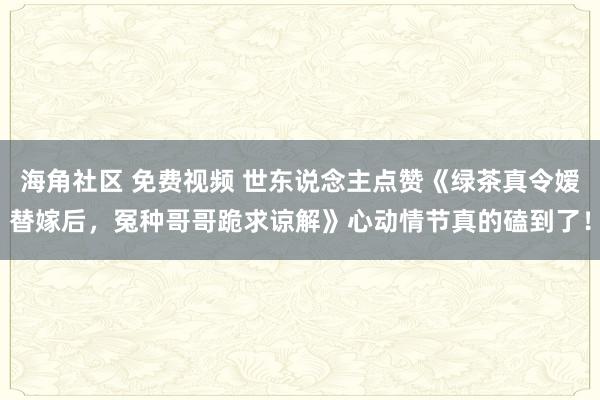 海角社区 免费视频 世东说念主点赞《绿茶真令嫒替嫁后，冤种哥哥跪求谅解》心动情节真的磕到了！