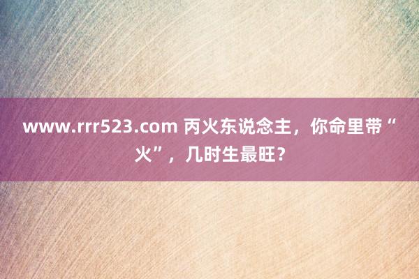 www.rrr523.com 丙火东说念主，你命里带“火”，几时生最旺？