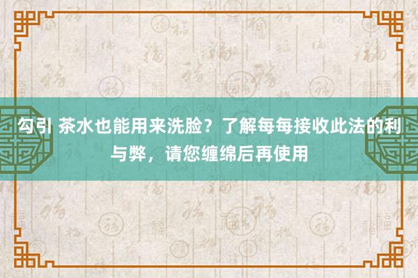 勾引 茶水也能用来洗脸？了解每每接收此法的利与弊，请您缠绵后再使用