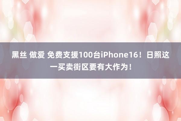 黑丝 做爱 免费支援100台iPhone16！日照这一买卖街区要有大作为！