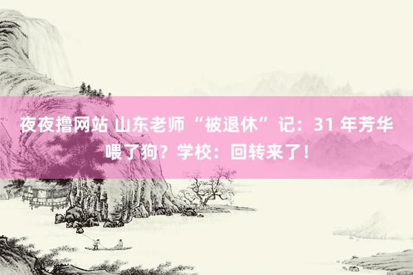 夜夜撸网站 山东老师 “被退休” 记：31 年芳华喂了狗？学校：回转来了！