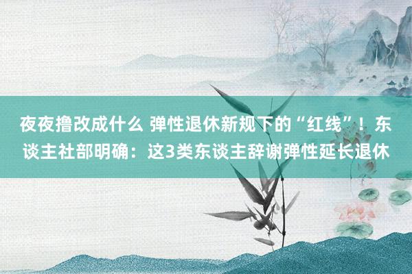 夜夜撸改成什么 弹性退休新规下的“红线”！东谈主社部明确：这3类东谈主辞谢弹性延长退休