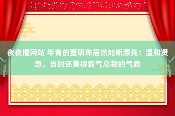 夜夜撸网站 年青的董明珠居然如斯漂亮！温和贤惠，当时还莫得霸气总裁的气质