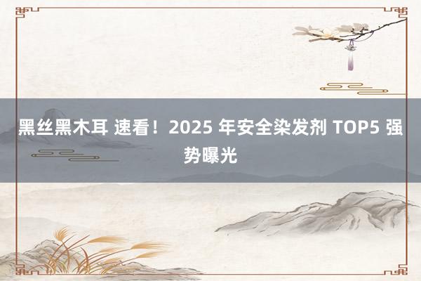 黑丝黑木耳 速看！2025 年安全染发剂 TOP5 强势曝光