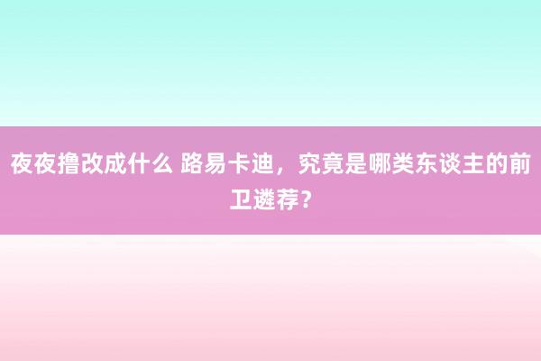 夜夜撸改成什么 路易卡迪，究竟是哪类东谈主的前卫遴荐？