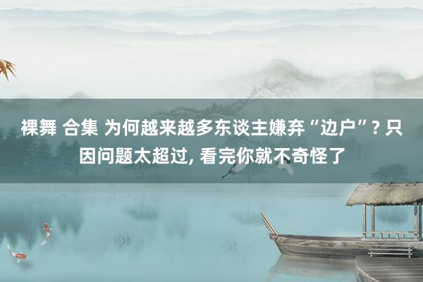 裸舞 合集 为何越来越多东谈主嫌弃“边户”? 只因问题太超过, 看完你就不奇怪了