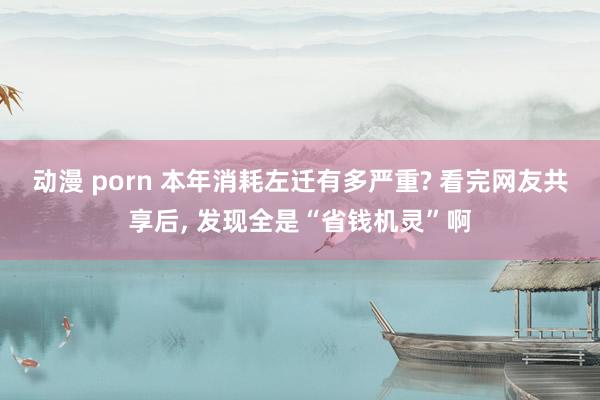 动漫 porn 本年消耗左迁有多严重? 看完网友共享后, 发现全是“省钱机灵”啊