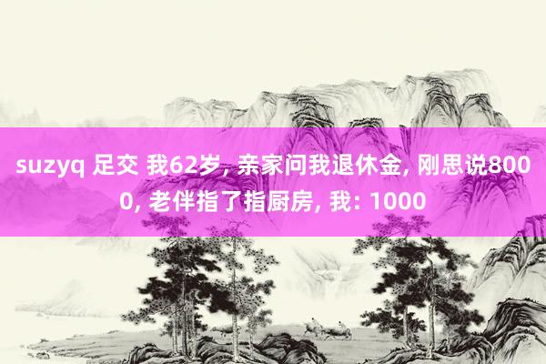 suzyq 足交 我62岁, 亲家问我退休金, 刚思说8000, 老伴指了指厨房, 我: 1000