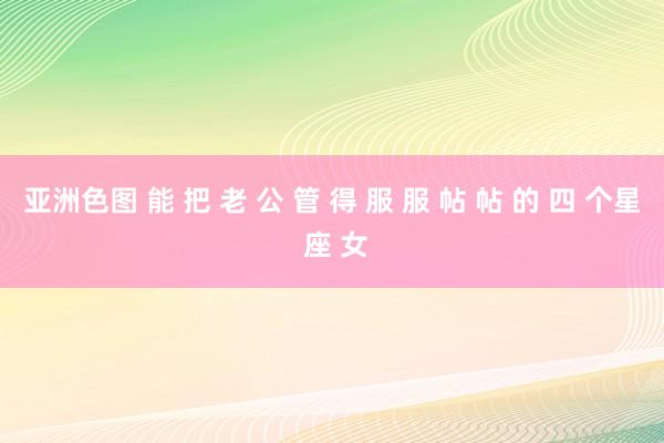 亚洲色图 能 把 老 公 管 得 服 服 帖 帖 的 四 个星 座 女