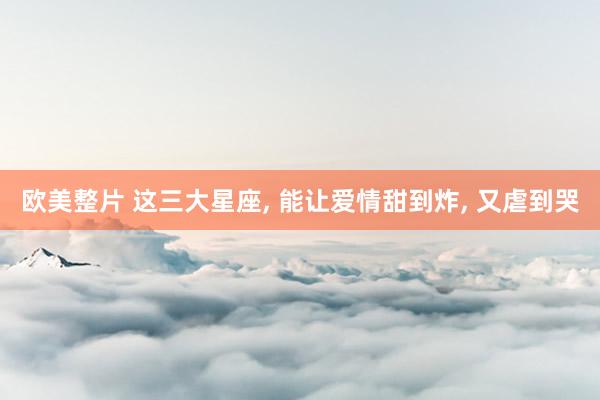 欧美整片 这三大星座, 能让爱情甜到炸, 又虐到哭