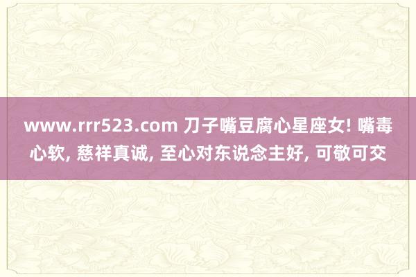 www.rrr523.com 刀子嘴豆腐心星座女! 嘴毒心软, 慈祥真诚, 至心对东说念主好, 可敬可交