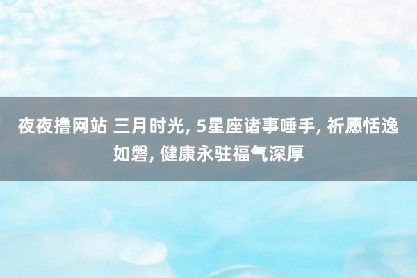 夜夜撸网站 三月时光, 5星座诸事唾手, 祈愿恬逸如磐, 健康永驻福气深厚