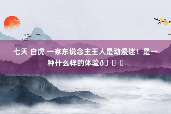 七天 白虎 一家东说念主王人是动漫迷！是一种什么样的体验😆