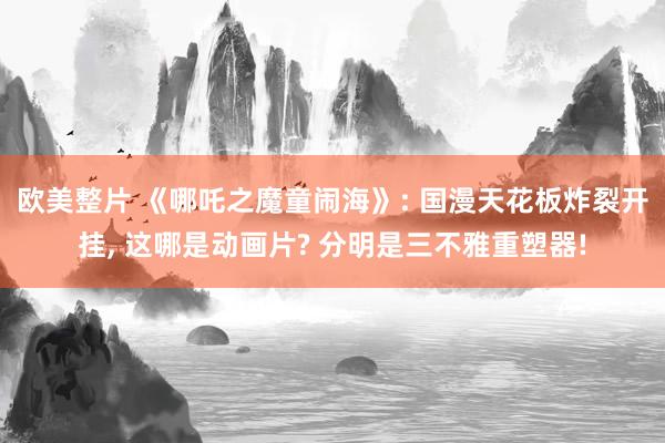 欧美整片 《哪吒之魔童闹海》: 国漫天花板炸裂开挂, 这哪是动画片? 分明是三不雅重塑器!