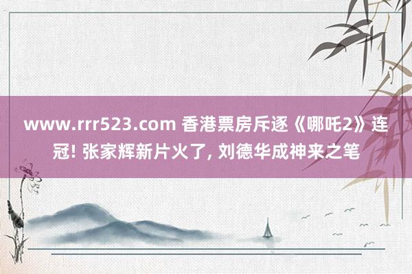 www.rrr523.com 香港票房斥逐《哪吒2》连冠! 张家辉新片火了, 刘德华成神来之笔