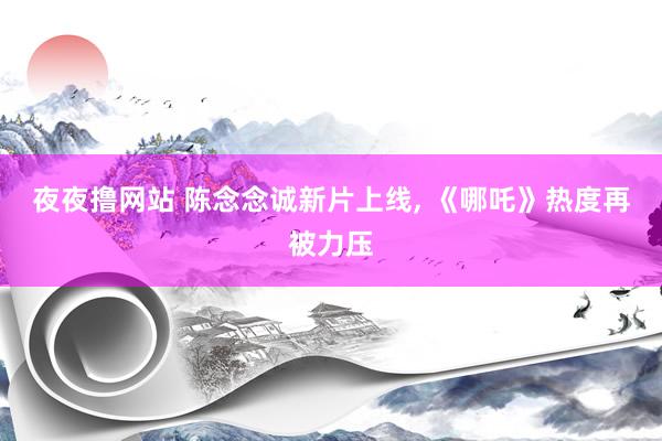 夜夜撸网站 陈念念诚新片上线, 《哪吒》热度再被力压