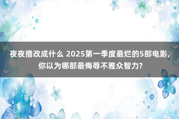 夜夜撸改成什么 2025第一季度最烂的5部电影, 你以为哪部最侮辱不雅众智力?