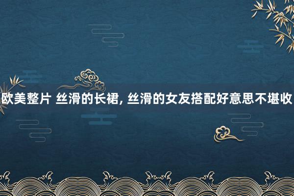 欧美整片 丝滑的长裙, 丝滑的女友搭配好意思不堪收