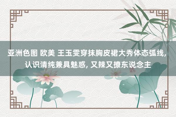 亚洲色图 欧美 王玉雯穿抹胸皮裙大秀体态弧线, 认识清纯兼具魅惑, 又辣又撩东说念主