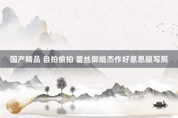 国产精品 自拍偷拍 蕾丝御姐杰作好意思腿写照