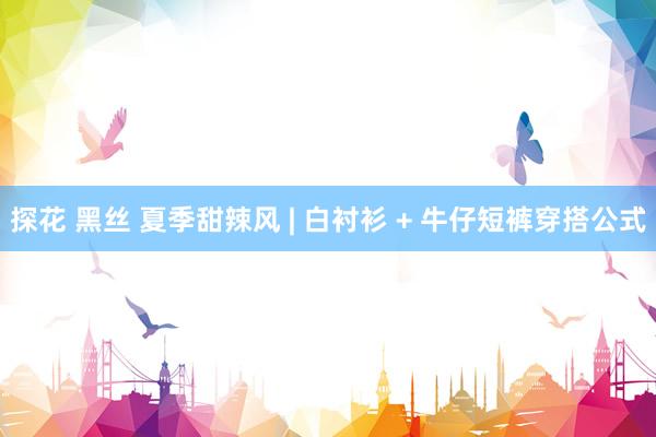探花 黑丝 夏季甜辣风 | 白衬衫 + 牛仔短裤穿搭公式