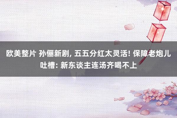 欧美整片 孙俪新剧, 五五分红太灵活! 保障老炮儿吐槽: 新东谈主连汤齐喝不上