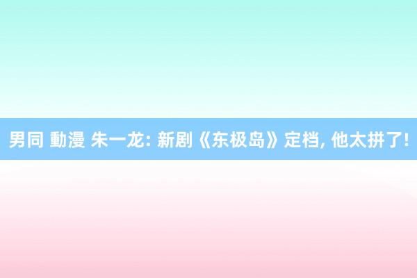 男同 動漫 朱一龙: 新剧《东极岛》定档, 他太拼了!