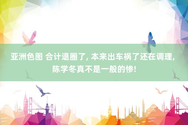 亚洲色图 合计退圈了, 本来出车祸了还在调理, 陈学冬真不是一般的惨!