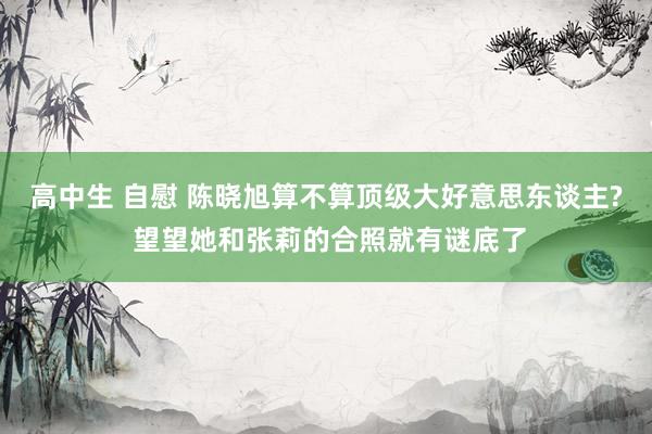高中生 自慰 陈晓旭算不算顶级大好意思东谈主? 望望她和张莉的合照就有谜底了