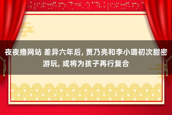 夜夜撸网站 差异六年后, 贾乃亮和李小璐初次甜密游玩, 或将为孩子再行复合