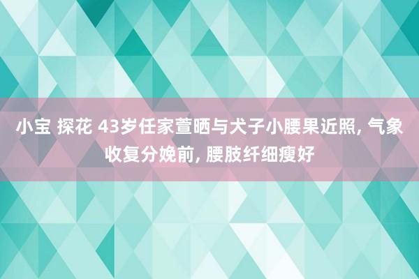 小宝 探花 43岁任家萱晒与犬子小腰果近照, 气象收复分娩前, 腰肢纤细瘦好