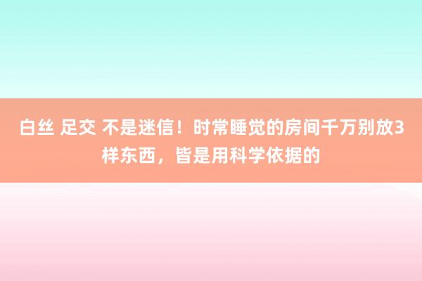 白丝 足交 不是迷信！时常睡觉的房间千万别放3样东西，皆是用科学依据的